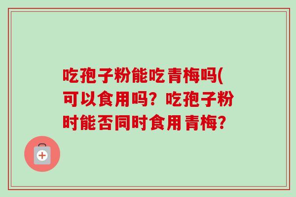 吃孢子粉能吃青梅吗(可以食用吗？吃孢子粉时能否同时食用青梅？