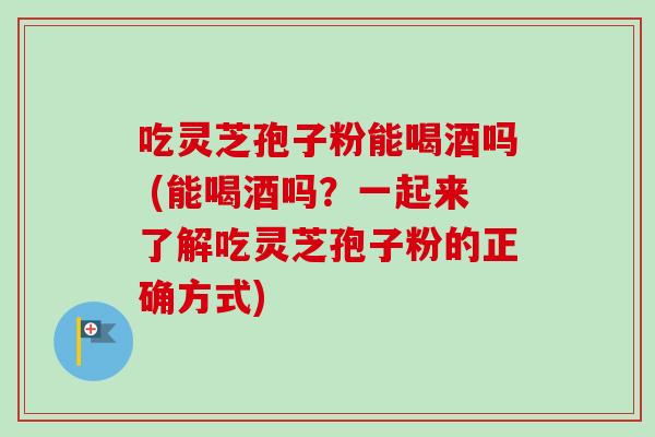 吃灵芝孢子粉能喝酒吗 (能喝酒吗？一起来了解吃灵芝孢子粉的正确方式)