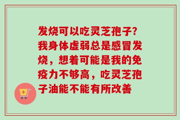发烧可以吃灵芝孢子?我身体虚弱总是发烧,想着可能是我的免疫力不够高,吃灵芝孢子油能不能有所改善 发烧可以吃灵芝孢子?我身体虚弱总是发烧,想着可能是我的免疫力不够高,吃灵芝孢子油能不能有所改善