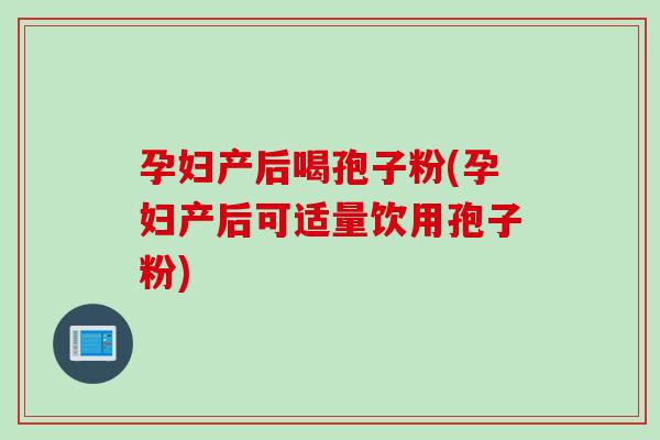 孕妇产后喝孢子粉(孕妇产后可适量饮用孢子粉)