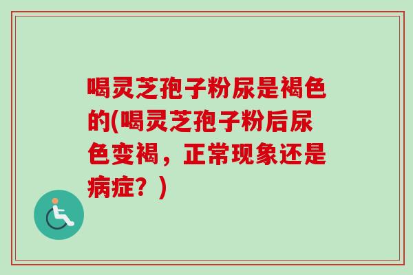 喝灵芝孢子粉尿是褐色的(喝灵芝孢子粉后尿色变褐，正常现象还是病症？)