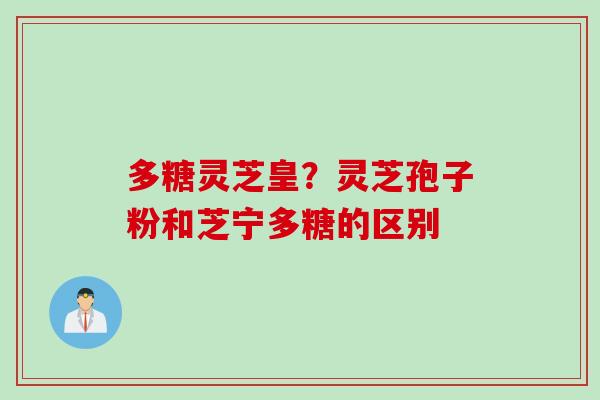 多糖灵芝皇?灵芝孢子粉和芝宁多糖的区别 多糖灵芝皇?灵芝孢子粉和芝宁多糖的区别
