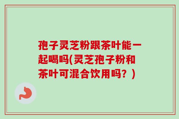 孢子灵芝粉跟茶叶能一起喝吗(灵芝孢子粉和茶叶可混合饮用吗？)