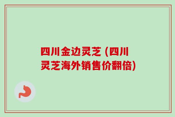 四川金边灵芝 (四川灵芝海外销售价翻倍)
