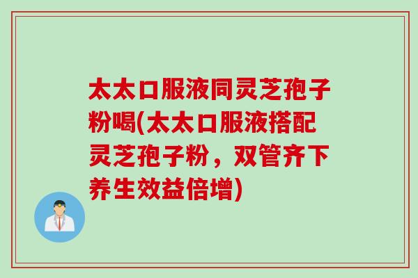 太太口服液同灵芝孢子粉喝(太太口服液搭配灵芝孢子粉，双管齐下养生效益倍增)