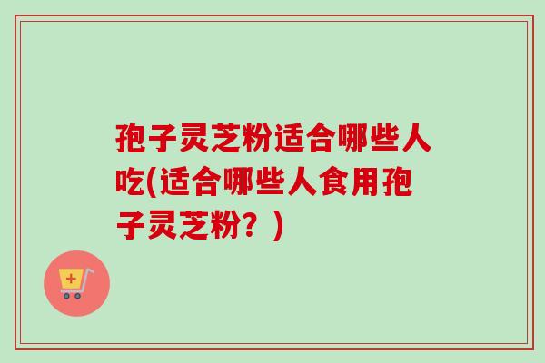 孢子灵芝粉适合哪些人吃(适合哪些人食用孢子灵芝粉？)