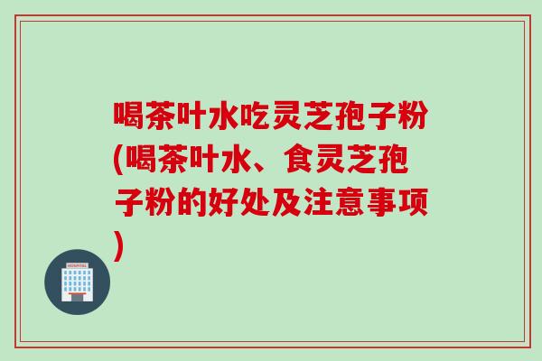 喝茶叶水吃灵芝孢子粉(喝茶叶水、食灵芝孢子粉的好处及注意事项) 喝茶叶水吃灵芝孢子粉(喝茶叶水、食灵芝孢子粉的好处及注意事项)