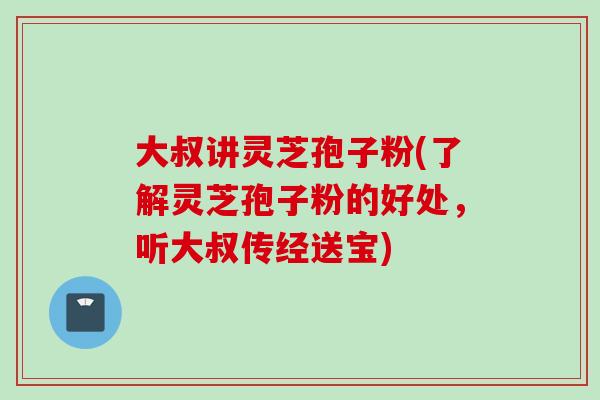 大叔讲灵芝孢子粉(了解灵芝孢子粉的好处，听大叔传经送宝)
