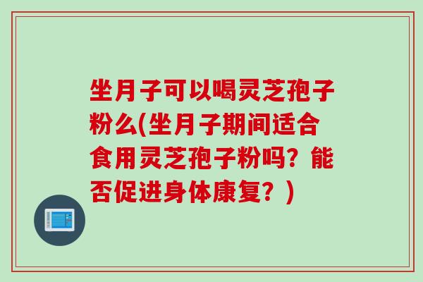 坐月子可以喝灵芝孢子粉么(坐月子期间适合食用灵芝孢子粉吗？能否促进身体康复？)