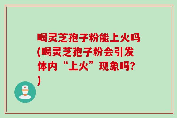 喝灵芝孢子粉能上火吗(喝灵芝孢子粉会引发体内“上火”现象吗？)