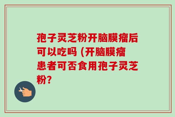 孢子灵芝粉开脑膜瘤后可以吃吗 (开脑膜瘤患者可否食用孢子灵芝粉？