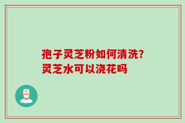 孢子灵芝粉如何清洗？灵芝水可以浇花吗