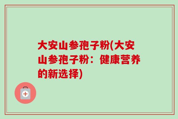 大安山参孢子粉(大安山参孢子粉:健康营养的新选择) 大安山参孢子粉(大安山参孢子粉:健康营养的新选择)
