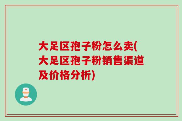 大足区孢子粉怎么卖(大足区孢子粉销售渠道及价格分析)