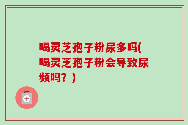 喝灵芝孢子粉尿多吗(喝灵芝孢子粉会导致尿频吗？)