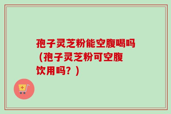 孢子灵芝粉能空腹喝吗 (孢子灵芝粉可空腹饮用吗？)
