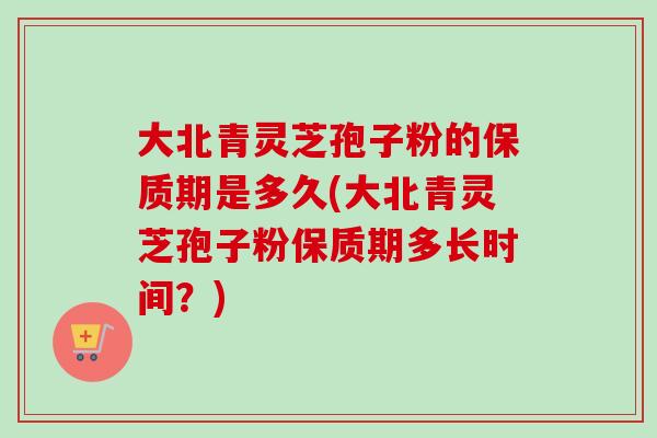 大北青灵芝孢子粉的保质期是多久(大北青灵芝孢子粉保质期多长时间？)