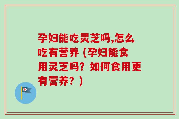 孕妇能吃灵芝吗,怎么吃有营养 (孕妇能食用灵芝吗？如何食用更有营养？)