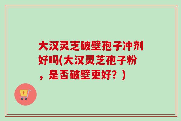 大汉灵芝破壁孢子冲剂好吗(大汉灵芝孢子粉,是否破壁更好?) 大汉灵芝破壁孢子冲剂好吗(大汉灵芝孢子粉,是否破壁更好?)