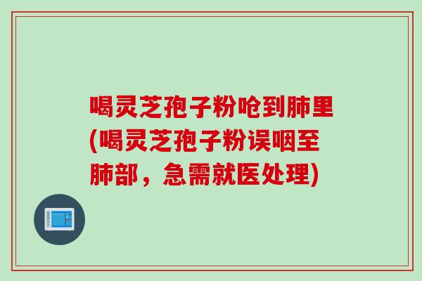 喝灵芝孢子粉呛到肺里(喝灵芝孢子粉误咽至肺部，急需就医处理)