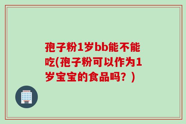 孢子粉1岁bb能不能吃(孢子粉可以作为1岁宝宝的食品吗？)