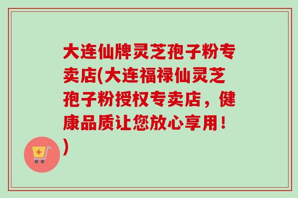 大连仙牌灵芝孢子粉专卖店(大连福禄仙灵芝孢子粉授权专卖店，健康品质让您放心享用！)