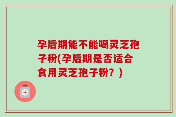 孕后期能不能喝灵芝孢子粉(孕后期是否适合食用灵芝孢子粉？)