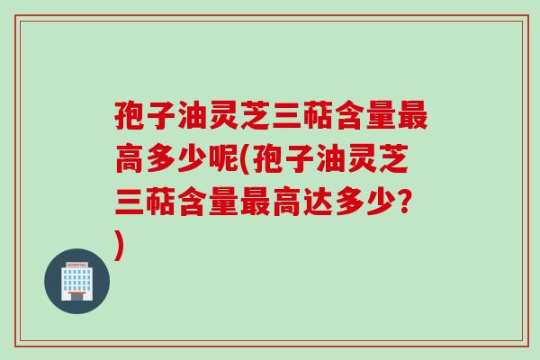 孢子油灵芝三萜含量高多少呢(孢子油灵芝三萜含量高达多少?) 孢子油灵芝三萜含量高多少呢(孢子油灵芝三萜含量高达多少?)