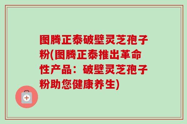 图腾正泰破壁灵芝孢子粉(图腾正泰推出革命性产品：破壁灵芝孢子粉助您健康养生)
