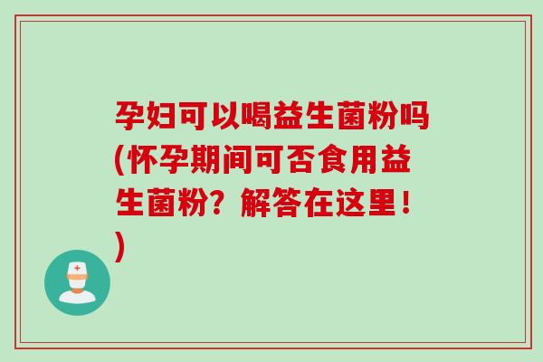 孕妇可以喝益生菌粉吗(怀孕期间可否食用益生菌粉？解答在这里！)