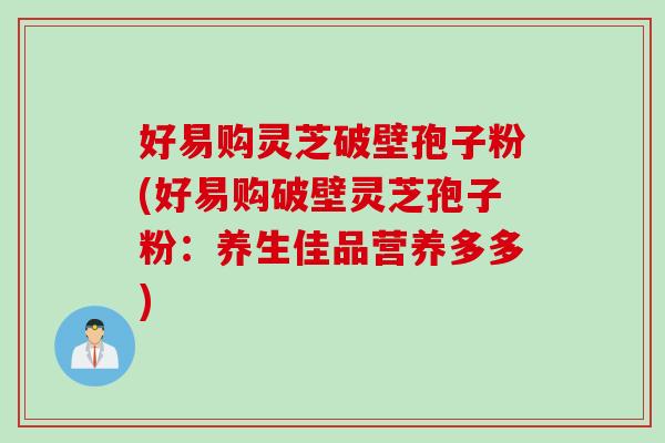 好易购灵芝破壁孢子粉(好易购破壁灵芝孢子粉：养生佳品营养多多)
