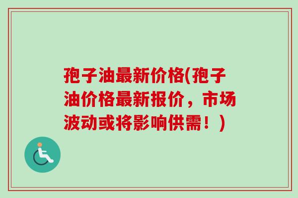 孢子油最新价格(孢子油价格最新报价，市场波动或将影响供需！)