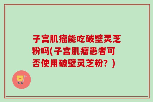 子宫肌瘤能吃破壁灵芝粉吗(子宫肌瘤患者可否使用破壁灵芝粉？)