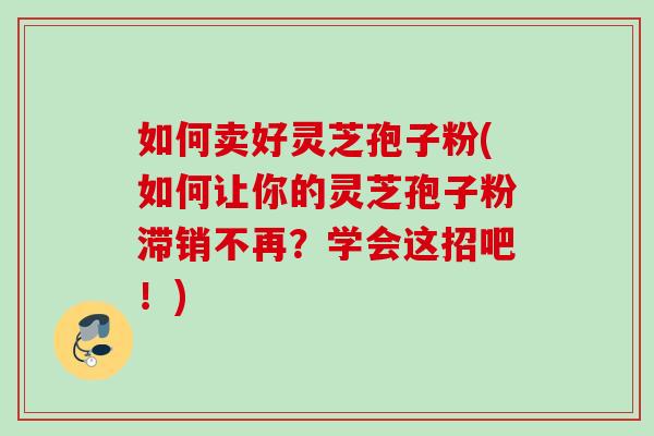 如何卖好灵芝孢子粉(如何让你的灵芝孢子粉滞销不再？学会这招吧！)
