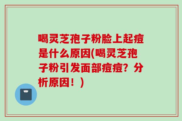 喝灵芝孢子粉脸上起痘是什么原因(喝灵芝孢子粉引发面部痘痘？分析原因！)