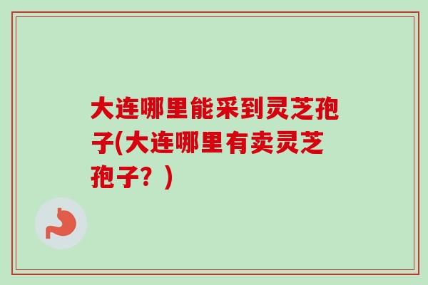 大连哪里能采到灵芝孢子(大连哪里有卖灵芝孢子？)