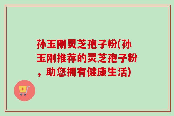孙玉刚灵芝孢子粉(孙玉刚推荐的灵芝孢子粉，助您拥有健康生活)