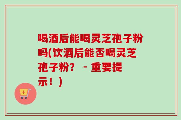 喝酒后能喝灵芝孢子粉吗(饮酒后能否喝灵芝孢子粉？ - 重要提示！)
