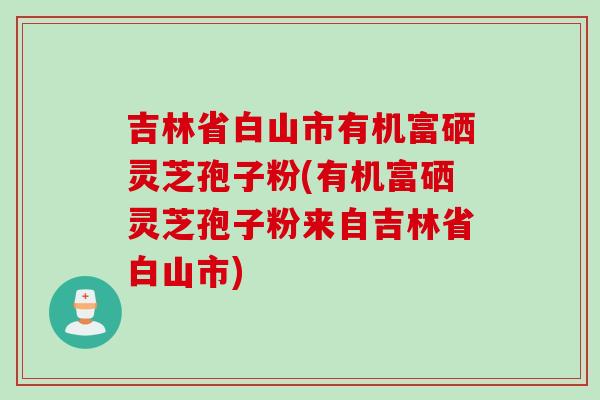 吉林省白山市有机富硒灵芝孢子粉(有机富硒灵芝孢子粉来自吉林省白山市)