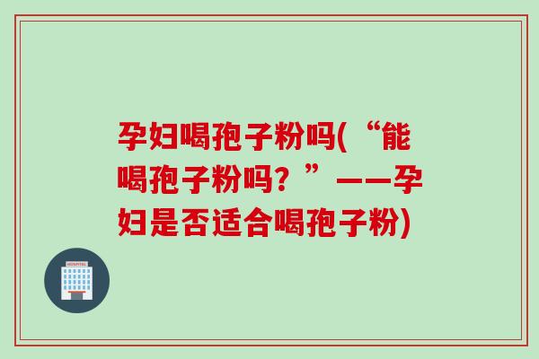 孕妇喝孢子粉吗(“能喝孢子粉吗？”——孕妇是否适合喝孢子粉)