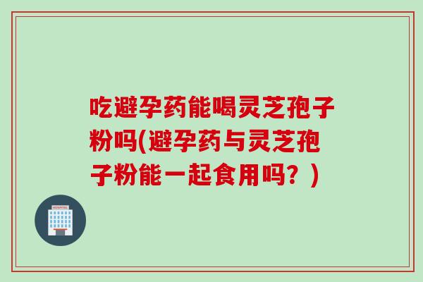 吃避孕药能喝灵芝孢子粉吗(避孕药与灵芝孢子粉能一起食用吗？)