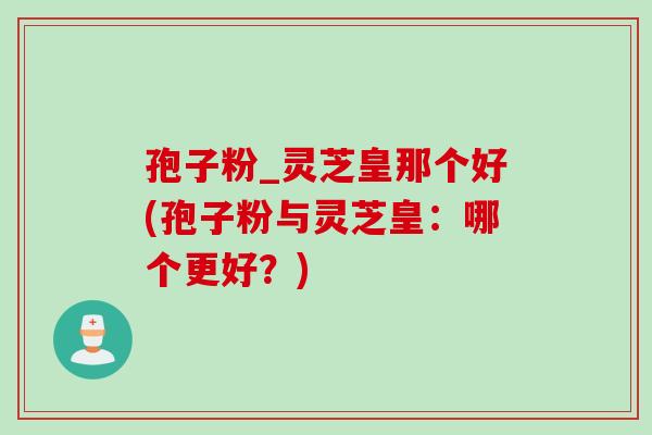 孢子粉_灵芝皇那个好(孢子粉与灵芝皇：哪个更好？)