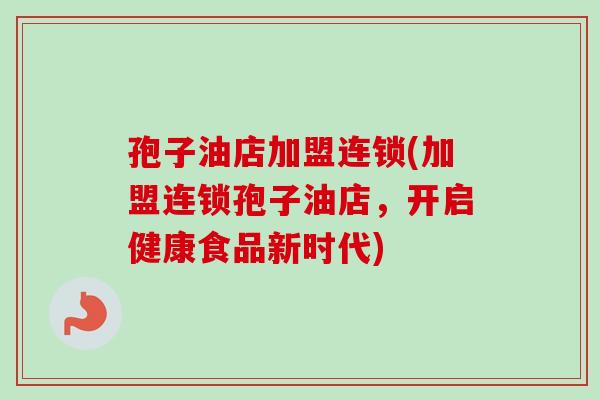 孢子油店加盟连锁(加盟连锁孢子油店，开启健康食品新时代)