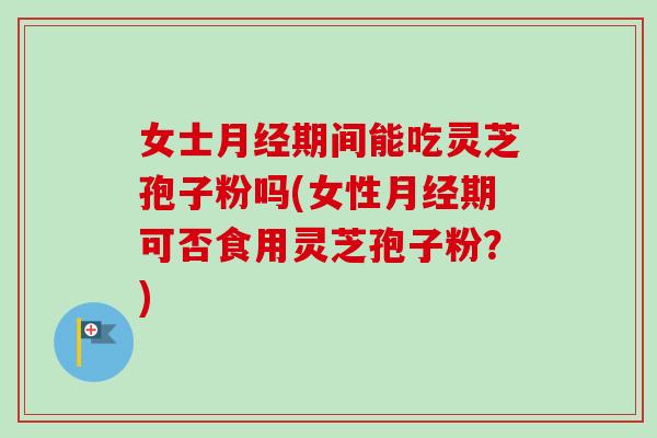 女士月经期间能吃灵芝孢子粉吗(女性月经期可否食用灵芝孢子粉？)