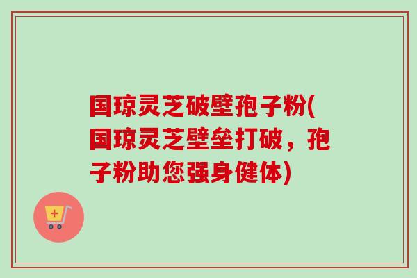 国琼灵芝破壁孢子粉(国琼灵芝壁垒打破，孢子粉助您强身健体)