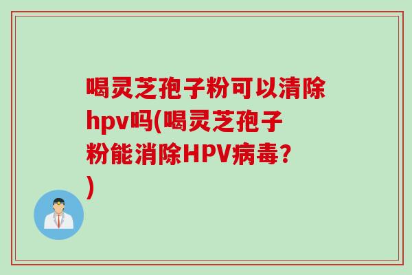 喝灵芝孢子粉可以清除hpv吗(喝灵芝孢子粉能消除HPV病毒？)