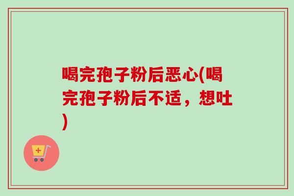 喝完孢子粉后恶心(喝完孢子粉后不适，想吐)