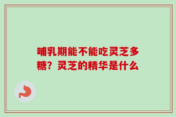 哺乳期能不能吃灵芝多糖？灵芝的精华是什么