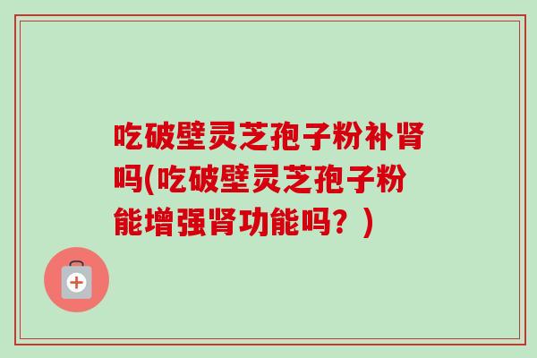 吃破壁灵芝孢子粉补肾吗(吃破壁灵芝孢子粉能增强肾功能吗？)