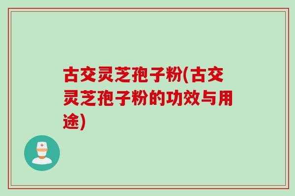 古交灵芝孢子粉(古交灵芝孢子粉的功效与用途)
